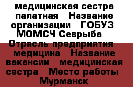 медицинская сестра палатная › Название организации ­ ГОБУЗ “МОМСЧ“Севрыба“ › Отрасль предприятия ­ медицина › Название вакансии ­ медицинская сестра › Место работы ­ Мурманск, Ломоносова 18 › Минимальный оклад ­ 35 000 › Максимальный оклад ­ 50 000 › Возраст от ­ 20 › Возраст до ­ 50 - Мурманская обл., Мурманск г. Работа » Вакансии   . Мурманская обл.,Мурманск г.